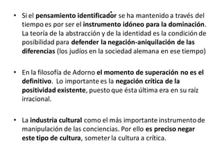 .• Si el pensamiento identificador se ha mantenido a través del
tiempo es por ser el instrumento idóneo para la dominación.
La teoría de la abstracción y de la identidad es la condición de
posibilidad para defender la negación-aniquilación de las
diferencias (los judíos en la sociedad alemana en ese tiempo)
• En la filosofía de Adorno el momento de superación no es el
definitivo. Lo importante es la negación crítica de la
positividad existente, puesto que ésta última era en su raíz
irracional.
• La industria cultural como el más importante instrumentode
manipulación de las conciencias. Por ello es preciso negar
este tipo de cultura, someter la cultura a crítica.
 