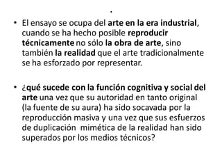 .
• El ensayo se ocupa del arte en la era industrial,
cuando se ha hecho posible reproducir
técnicamente no sólo la obra de arte, sino
también la realidad que el arte tradicionalmente
se ha esforzado por representar.
• ¿qué sucede con la función cognitiva y social del
arte una vez que su autoridad en tanto original
(la fuente de su aura) ha sido socavada por la
reproducción masiva y una vez que sus esfuerzos
de duplicación mimética de la realidad han sido
superados por los medios técnicos?
 