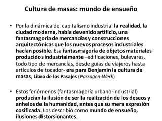Cultura de masas: mundo de ensueño
• Por la dinámica del capitalismoindustrial la realidad, la
ciudadmoderna, había devenidoartificio,una
fantasmagoría de mercancíasy construcciones
arquitectónicasque los nuevosprocesosindustriales
hacíanposible. Esa fantasmagoría de objetosmateriales
producidosindustrialmente–edificaciones,bulevares,
todo tipo de mercancías, desde guías de viajeros hasta
artículos de tocador- era para Benjamin la cultura de
masas, Libro de los Pasajes (Passagen-Werk)
• Estos fenómenos (fantasmagoríaurbano-industrial)
producíanla ilusiónde ser la realizaciónde los deseos y
anhelosde la humanidad, antes que su mera expresión
cosificada.Los describió como mundo de ensueño,
ilusionesdistorsionantes.
 
