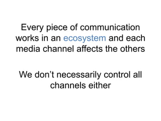 Every piece of communication 
works in an ecosystem and each 
media channel affects the others 
We don’t necessarily control all 
channels either 
 