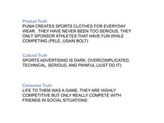 Product Truth 
PUMA CREATES SPORTS CLOTHES FOR EVERYDAY 
WEAR. THEY HAVE NEVER BEEN TOO SERIOUS, THEY 
ONLY SPONSOR ATHLETES THAT HAVE FUN WHILE 
COMPETING (PELE, USAIN BOLT) 
Cultural Truth 
SPORTS ADVERTISING IS DARK, OVERCOMPLICATED, 
TECHNICAL, SERIOUS, AND PAINFUL (JUST DO IT) 
Consumer Truth 
LIFE TO THEM WAS A GAME, THEY ARE HIGHLY 
COMPETITIVE BUT ONLY REALLY COMPETE WITH 
FRIENDS IN SOCIAL SITUATIONS 
 