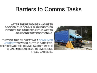 Barriers to Comms Tasks 
AFTER THE BRAND IDEA HAS BEEN 
DECIDED, THE COMMS PLANNERS THEN 
IDENTIFY THE BARRIERS IN THE WAY TO 
ACHIEVING THAT POSITIONING. 
THEY DO THIS BY CREATING A CONSUMER 
JOURNEY TO WORK OUT THE BARRIERS, 
THEN CREATE THE COMMS TASKS THAT THE 
BRAND MUST ACHIEVE TO OVERCOME 
THESE BARRIERS. 
 