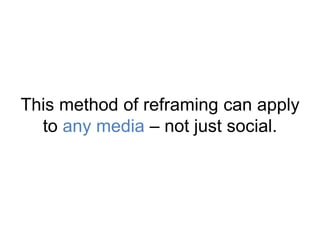 This method of reframing can apply 
to any media – not just social. 
 