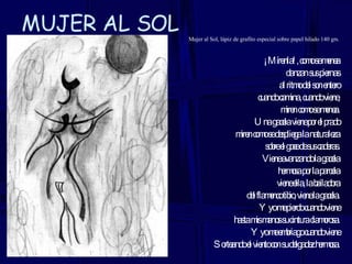 MUJER AL SOL Mujer al Sol, lápiz de grafito especial sobre papel hilado 140 grs. ¡Mírenla!, como se menea danzan sus piernas al ritmo del son entero cuando camina, cuando viene, miren como se menea. Una gacela viene por el prado miren como se despliega la naturaleza sobre el goce de sus caderas. Viene avanzando la gacela hermosa por la parcela viene ella, la bailadora del flamenco tibio, viene la gacela. Y yo me pierdo cuando viene hasta mis manos su cintura clamorosa. Y yo me embriago cuando viene Sorteando el viento con su delgadez hermosa. 