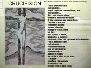 CRUCIFIXION Crucifixión, carboncillo de alerce sobre papel hilado 140 grs.  Vivo en una nación libre cual solamente… un país empotrado entre cordillera y mar cual solamente… libre como verso nerudiano, ubicado en un extremo meridiano de este económico cono sudamericano. Vivo libre en este país como tantas criaturas ajenas a mi destino,  los lugares de esta nación son libres para explotar el bosque, las raíces de la población Fabricando crisis a vista y paciencia de los ilustrados. Vivo en una nación libre cual solamente… económicamente libre para las sonrisas ajenas manos extranjeras ¡aplaude el estado!,  buen negocio, dicen los que saben, ya estando ubicado en esta geografía  de naturaleza rica no sé mi gente en quién confía. 
