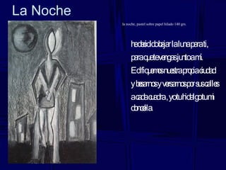 La Noche la noche, pastel sobre papel hilado 140 grs. he decidido bajar la luna para ti, para que te vengas junto a mí. Edifiquemos nuestra propia ciudad y besarnos y versarnos por sus calles a cada cuadra , yo tu hidalgo tu mi doncella. 