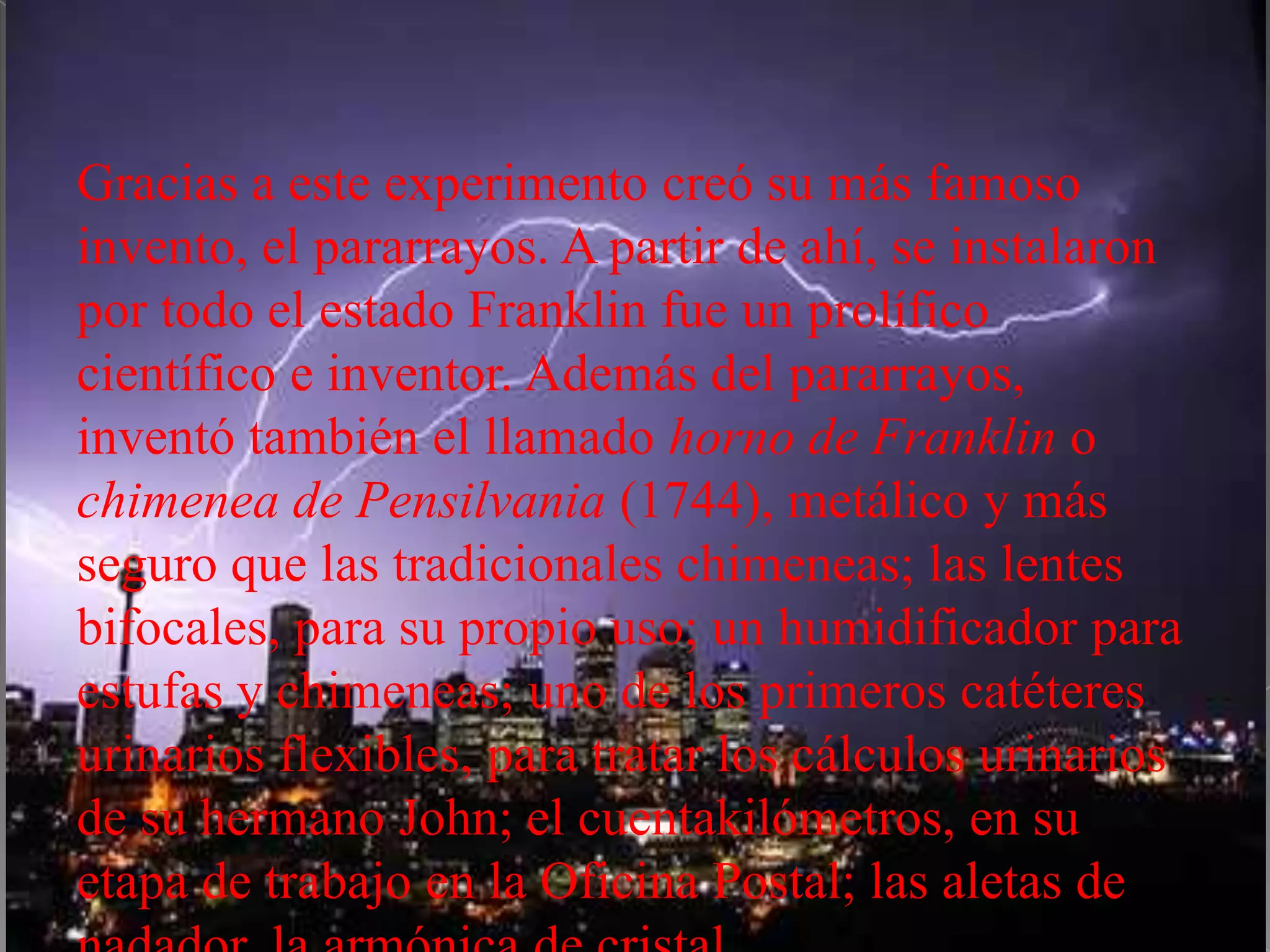 Gracias a este experimento creó su más famoso
invento, el pararrayos. A partir de ahí, se instalaron
por todo el estado Franklin fue un prolífico
científico e inventor. Además del pararrayos,
inventó también el llamado horno de Franklin o
chimenea de Pensilvania (1744), metálico y más
seguro que las tradicionales chimeneas; las lentes
bifocales, para su propio uso; un humidificador para
estufas y chimeneas; uno de los primeros catéteres
urinarios flexibles, para tratar los cálculos urinarios
de su hermano John; el cuentakilómetros, en su
etapa de trabajo en la Oficina Postal; las aletas de
 
