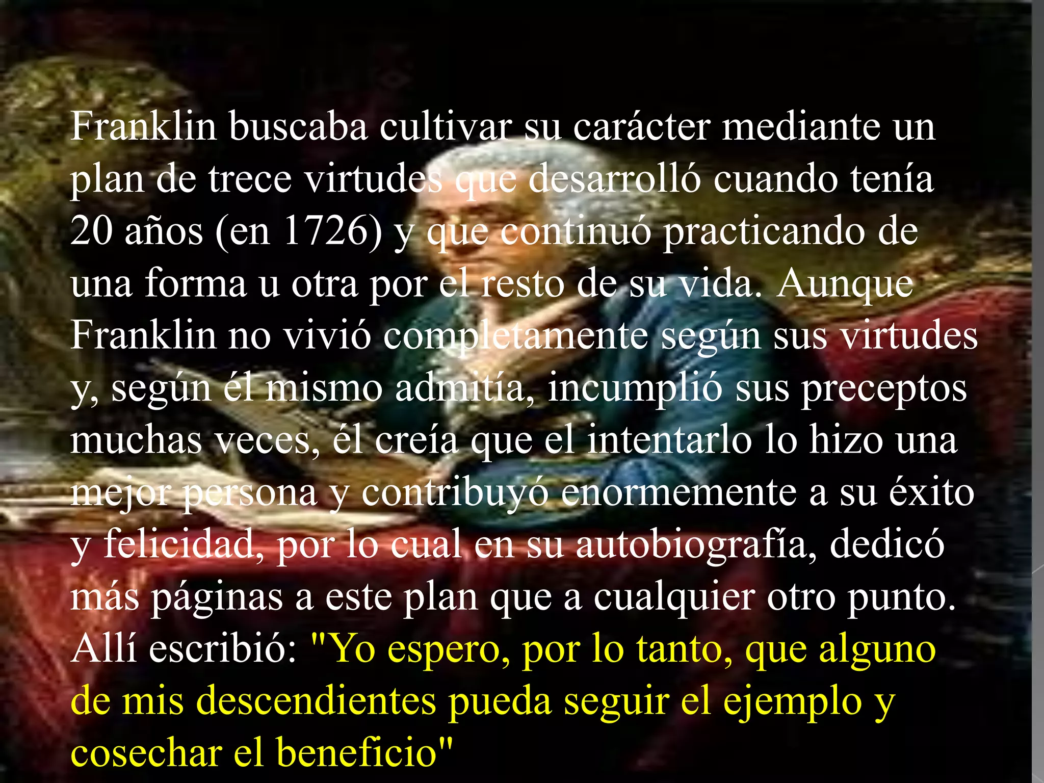 Franklin buscaba cultivar su carácter mediante un
plan de trece virtudes que desarrolló cuando tenía
20 años (en 1726) y que continuó practicando de
una forma u otra por el resto de su vida. Aunque
Franklin no vivió completamente según sus virtudes
y, según él mismo admitía, incumplió sus preceptos
muchas veces, él creía que el intentarlo lo hizo una
mejor persona y contribuyó enormemente a su éxito
y felicidad, por lo cual en su autobiografía, dedicó
más páginas a este plan que a cualquier otro punto.
Allí escribió: "Yo espero, por lo tanto, que alguno
de mis descendientes pueda seguir el ejemplo y
cosechar el beneficio"
 