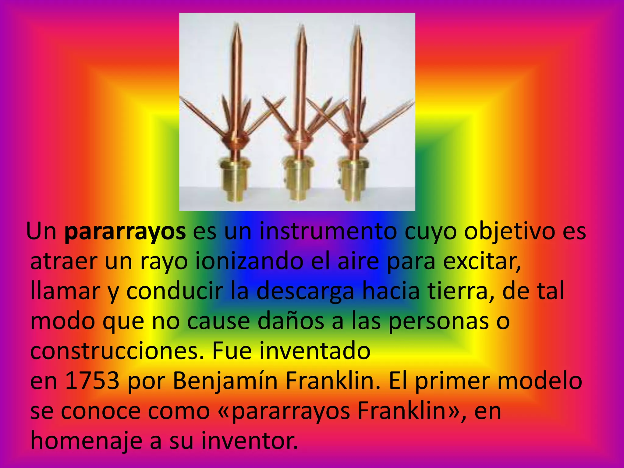 Un pararrayos es un instrumento cuyo objetivo es
atraer un rayo ionizando el aire para excitar,
llamar y conducir la descarga hacia tierra, de tal
modo que no cause daños a las personas o
construcciones. Fue inventado
en 1753 por Benjamín Franklin. El primer modelo
se conoce como «pararrayos Franklin», en
homenaje a su inventor.

 