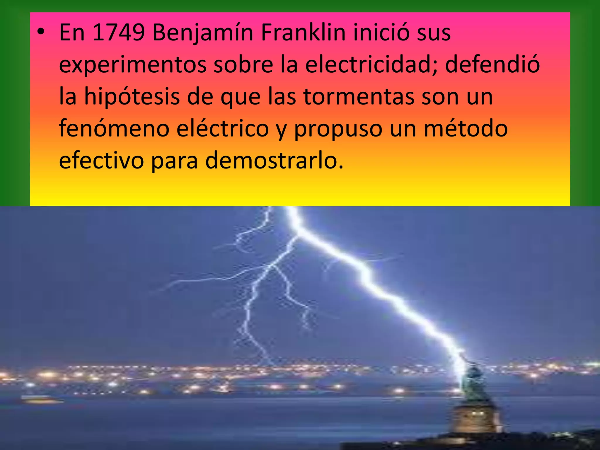 • En 1749 Benjamín Franklin inició sus
experimentos sobre la electricidad; defendió
la hipótesis de que las tormentas son un
fenómeno eléctrico y propuso un método
efectivo para demostrarlo.

 