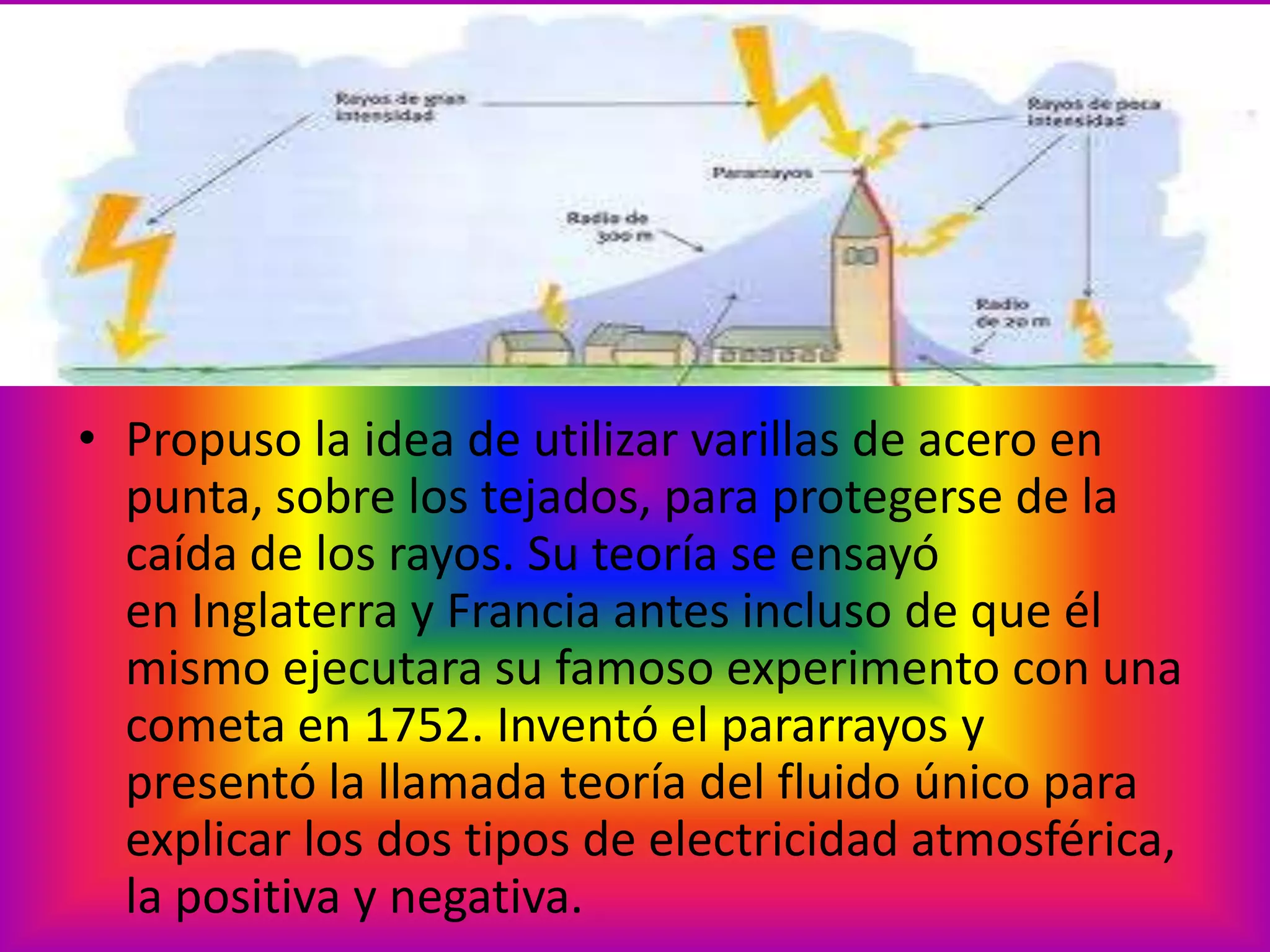 • Propuso la idea de utilizar varillas de acero en
punta, sobre los tejados, para protegerse de la
caída de los rayos. Su teoría se ensayó
en Inglaterra y Francia antes incluso de que él
mismo ejecutara su famoso experimento con una
cometa en 1752. Inventó el pararrayos y
presentó la llamada teoría del fluido único para
explicar los dos tipos de electricidad atmosférica,
la positiva y negativa.

 
