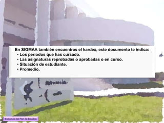 En SIGMAA también encuentras el kardex, este documento te indica:
          • Los periodos que has cursado.
          • Las asignaturas reprobadas o aprobadas o en curso.
          • Situación de estudiante.
          • Promedio.




Estructura del Plan de Estudios
 
