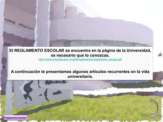 El REGLAMENTO ESCOLAR se encuentra en la página de la Universidad,
                   es necesario que lo conozcas.
                     http://www.unicaribe.edu.mx/pdf/reglamentos/reglamento_escolar.pdf



    A continuación te presentamos algunos artículos recurrentes en la vida
                               universitaria.




Reglamento Escolar
 