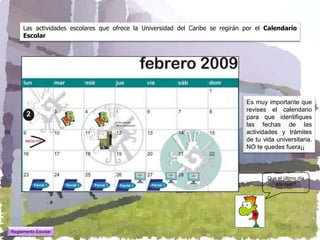 Las actividades escolares que ofrece la Universidad del Caribe se regirán por el Calendario
     Escolar




                                                                               Es muy importante que
                                                                               revises el calendario
                                                                               para que identifiques
                                                                               las fechas de las
                                                                               actividades y trámites
                                                                               de tu vida universitaria.
                                                                               NO te quedes fuera¡¡



                                                                                       Que el último día
                                                                                          era ayer?




Reglamento Escolar
 