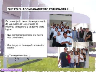 QUE ES EL ACOMPAÑAMIENTO ESTUDIANTIL?



   Es un conjunto de acciones por medio
   de las cuales la Universidad te
   informa, te escucha y te apoya para
   lograr:

    Que te integres fácilmente a tu nueva
     vida universitaria.


    Que tengas un desempeño académico
     óptimo.


    ¡¡ Y un egreso exitoso ¡¡




                                              3
Acompañamiento Estudiantil
 