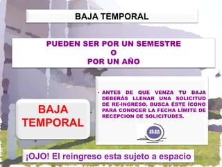 BAJA TEMPORAL


    PUEDEN SER POR UN SEMESTRE
                 O
            POR UN AÑO



                 • ANTES DE QUE VENZA TU BAJA
                   DEBERÁS LLENAR UNA SOLICITUD
                   DE RE-INGRESO. BUSCA ÉSTE ÍCONO
  BAJA             PARA CONOCER LA FECHA LÍMITE DE
                   RECEPCION DE SOLICITUDES.
TEMPORAL

¡OJO! El reingreso esta sujeto a espacio
 