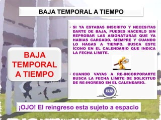 BAJA TEMPORAL A TIEMPO

                 • SI YA ESTABAS INSCRITO Y NECESITAS
                   DARTE DE BAJA, PUEDES HACERLO SIN
                   REPROBAR LAS ASIGNATURAS QUE YA
                   HABIAS CARGADO. SIEMPRE Y CUANDO
                   LO HAGAS A TIEMPO. BUSCA ESTE
                   ÍCONO EN EL CALENDARIO QUE INDICA
                   LA FECHA LÍMITE.
   BAJA
TEMPORAL
 A TIEMPO        • CUANDO VAYAS A RE-INCORPORARTE
                   BUSCA LA FECHA LÍMITE DE SOLICITUD
                   DE RE-INGRESO EN EL CALENDARIO.




 ¡OJO! El reingreso esta sujeto a espacio
 