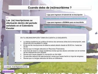 Cuando debo de (re)inscribirme ?

                                                                Liga para ingresar al tutorial de re-inscripción
    (1)
                                                           http://www.unicaribe.edu.mx/pdf/tutosigmaa/REINSCRIPCION.pdf
    Las (re) inscripciones se
                                                                Liga para ingresar a SIGMAA para re-inscribirte
    efectuarán dentro del periodo
    señalado en el Calendario
                                                            http://escolares.ucaribe.edu.mx:8082/sigmaav2/login.jsp
    Escolar



                            EN TU (RE)INSCRIPCIÓN TOMA EN CUENTA LO SIGUIENTE:

                                La oferta académica se publica al menos dos semanas antes de la reinscripción, esto
                                 te permite pre-visualisar tu carga.
                                El día de las inscripciones el sistema estará abierto desde la 09:00 hrs. hasta las
                                 23:30.
                                Revisa que no tengas adeudos en Recursos Financieros.
                                A la hora de hacer tu carga académica revisa que las claves coincidan con el nombre
                                 de las asignaturas que cargues.
                                Revisa que hayas pagado tu inscripción en día hábil.
                                Si estuviste dado(a) de baja temporal, revisa que hayas hecho tu hoja de reingreso.
                                Revisa que no tengas adeudos de libros en biblioteca.




  (1) Artículo 19 del Reglamento Escolar


Re-inscripciones
 