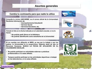 Asuntos generales


           Cambia tu contraseña para que nadie la utilice

     Consulta tu correo UNICARIBE, es el correo oficial de la Universidad.
     Recibirás información de:
                       • Acompañamiento Estudiantil
                       • Servicio Social
                       • Servicios Escolares, etc.

     Tómate la foto en la fecha indicada en el calendario escolar, si no lo
     haces:
          • No podrás pedir libros en la biblioteca
          • No podrás identificarte como estudiante de la Universidad


     Si no cuentas con afiliación al IMSS, ya sea por tu trabajo o por tus
     padres, la Universidad te lo proporciona. Deberás darte de alta en
     Recursos Humanos. BUSCA LA FECHA DE AFILIACIÓN EN EL
     CALENDARIO ESCOLAR.

     • No podrás participar en actividades externas o prácticas
       profesionales si no estas afiliado.

     • Tampoco podrás participar en las actividades deportivas o trabajar
       en los laboratorios, si no estas afiliado.



Asuntos Generales
 