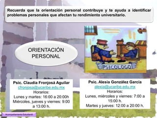 Recuerda que la orientación personal contribuye y te ayuda a identificar
 problemas personales que afectan tu rendimiento universitario.




                     ORIENTACIÓN
                      PERSONAL



       Psic. Claudia Fronjosá Aguilar       Psic. Alesia González García
         cfronjosa@ucaribe.edu.mx              alexia@ucaribe.edu.mx
                   Horarios:                           Horarios:
       Lunes y martes: 16:00 a 20:00h      Lunes, miércoles y viernes: 7:00 a
       Miércoles, jueves y viernes: 9:00               15:00 h.
                   a 13:00 h.              Martes y jueves: 12:00 a 20:00 h.

Acompañamiento Estudiantil
 