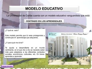 MODELO EDUCATIVO
      La Universidad de Caribe cuenta con un modelo educativo vanguardista que está:

                             CENTRADO EN LOS APRENDIZAJES



    ¿Y qué es esto?

    Este modelo permite que tú seas protagonista y
    construyas el aprendizaje que adquieres.

    ¿Y para qué me sirve?

    Te ayuda a desarrollarte en un mundo
    cambiante, en el que día a día se necesita saber
    más para adaptarse a los diferentes contextos
    sociales, económicos, culturales, etc. En breve:
    aprendes a aprender.




Modelo Educativo
 