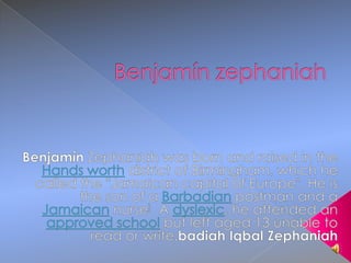 Benjamín zephaniah Benjamín Zephaniah was born and raised in the Hands worth district of Birmingham, which he called the "Jamaican capital of Europe". He is the son of a Barbadian postman and a Jamaican nurse] A dyslexic, he attended an approved school but left aged 13 unable to read or write.badiah Iqbal Zephaniah 