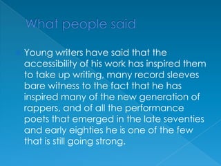 What people saidYoung writers have said that the accessibility of his work has inspired them to take up writing, many record sleeves bare witness to the fact that he has inspired many of the new generation of rappers, and of all the performance poets that emerged in the late seventies and early eighties he is one of the few that is still going strong.