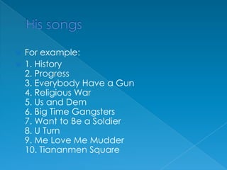 His songsFor example: 1. History2. Progress3. Everybody Have a Gun4. Religious War5. Us and Dem6. Big Time Gangsters7. Want to Be a Soldier8. U Turn9. Me Love Me Mudder10. Tiananmen Square