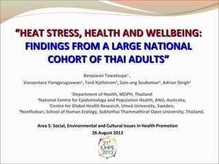 “HEAT STRESS, HEALTH AND WELLBEING:
FINDINGS FROM A LARGE NATIONAL
COHORT OF THAI ADULTS”
Benjawan Tawatsupa1 ,
Vasoontara Yiengprugsawan2, Tord Kjellstrom3, Sam-ang Seubsman4, Adrian Sleigh2
Department of Health, MOPH, Thailand
2
National Centre for Epidemiology and Population Health, ANU, Australia,
3
Centre for Global Health Research, Umeå University, Sweden,
4
Nonthaburi, School of Human Ecology, Sukhothai Thammathirat Open University, Thailand,
1

Area 5: Social, Environmental and Cultural Issues in Health Promotion
26 August 2013

 