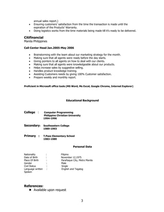3
annual sales report.)
• Ensuring customers’ satisfaction from the time the transaction is made until the
expiration of the Products’ Warranty.
• Doing logistics works from the time materials being made till it’s ready to be delivered.
Citifinancial
Manila Philippines
Call Center Head Jan.2005-May 2006
• Brainstorming with the team about our marketing strategy for the month.
• Making sure that all agents were ready before the day starts.
• Giving pointers to all agents on how to deal with our clients.
• Making sure that all agents were knowledgeable about our products.
• Helps increase sales by suggestive selling.
• Handles product knowledge training.
• Assisting Customers needs by giving 100% Customer satisfaction.
• Prepare weekly and monthly report.
Proficient in Microsoft office tools (MS Word, Ms Excel, Google Chrome, Internet Explorer)
Educational Background
College : Computer Programming
Philippine Christian University
1994-1996
Secondary: Southeastern College
1989-1993
Primary : T.Paez Elementary School
1983-1989
Personal Data
Nationality : Filipino
Date of Birth : November 12,1975
Place Of Birth : Parañaque City, Metro Manila
Gender : Male
Civil Status : Single
Language written : English and Tagalog
Spoken
References:
⚫ Available upon request
 
