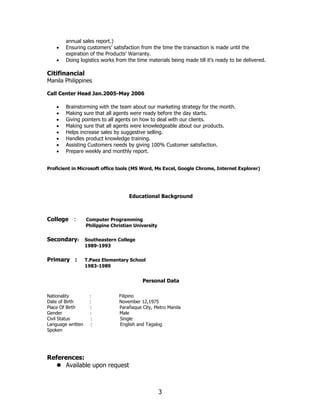 3
annual sales report.)
• Ensuring customers’ satisfaction from the time the transaction is made until the
expiration of the Products’ Warranty.
• Doing logistics works from the time materials being made till it’s ready to be delivered.
Citifinancial
Manila Philippines
Call Center Head Jan.2005-May 2006
• Brainstorming with the team about our marketing strategy for the month.
• Making sure that all agents were ready before the day starts.
• Giving pointers to all agents on how to deal with our clients.
• Making sure that all agents were knowledgeable about our products.
• Helps increase sales by suggestive selling.
• Handles product knowledge training.
• Assisting Customers needs by giving 100% Customer satisfaction.
• Prepare weekly and monthly report.
Proficient in Microsoft office tools (MS Word, Ms Excel, Google Chrome, Internet Explorer)
Educational Background
College : Computer Programming
Philippine Christian University
Secondary: Southeastern College
1989-1993
Primary : T.Paez Elementary School
1983-1989
Personal Data
Nationality : Filipino
Date of Birth : November 12,1975
Place Of Birth : Parañaque City, Metro Manila
Gender : Male
Civil Status : Single
Language written : English and Tagalog
Spoken
References:
⚫ Available upon request
 