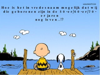 Hoe is het in vredesnaam mogelijk dat wij  die geborenen zijn in de 50-er/60-er/70-er jaren nog leven..!? 