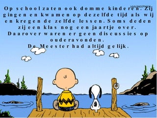 Op school zaten ook domme kinderen. Zij gingen en kwamen op dezelfde tijd als wij en kregen de zelfde lessen. Soms deden zij een klas nog een jaartje over.  Daarover waren er geen discussies op ouderavonden.  De Meester had altijd gelijk. 