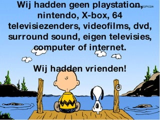 Wij hadden geen playstation, nintendo, X-box, 64 televisiezenders, videofilms, dvd, surround sound, eigen televisies, computer of internet.   Wij hadden vrienden! 