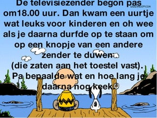 De televisiezender begon pas om18.00 uur. Dan kwam een uurtje wat leuks voor kinderen en oh wee als je daarna durfde op te staan om op een knopje van een andere zender te duwen  (die zaten aan het toestel vast).  Pa bepaalde wat en hoe lang je daarna nog keek. 