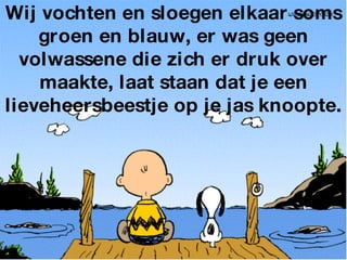 Wij vochten en sloegen elkaar soms groen en blauw, er was geen volwassene die zich er druk over maakte, laat staan dat je een lieveheersbeestje op je jas knoopte. 