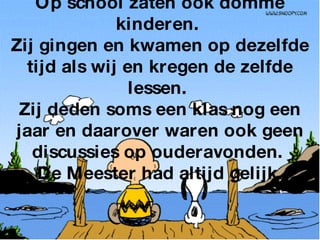 Op school zaten ook domme kinderen.  Zij gingen en kwamen op dezelfde tijd als wij en kregen de zelfde lessen.  Zij deden soms een klas nog een jaar en daarover waren ook geen discussies op ouderavonden.  De Meester had altijd gelijk. 
