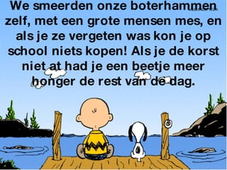 We smeerden onze boterhammen zelf, met een grote mensen mes, en als je ze vergeten was kon je op school niets kopen! Als je de korst niet at had je een beetje meer honger de rest van de dag. 