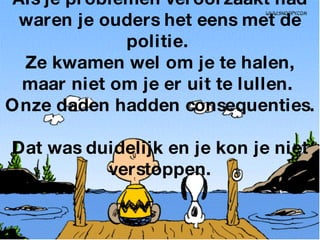 Als je problemen veroorzaakt had waren je ouders het eens met de politie.  Ze kwamen wel om je te halen, maar niet om je er uit te lullen.  Onze daden hadden consequenties.  Dat was duidelijk en je kon je niet verstoppen. 