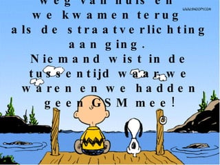 We gingen ‘s morgens weg van huis en  we kwamen terug  als de straatverlichting aan ging.  Niemand wist in de tussentijd waar we waren en we hadden geen GSM mee! 