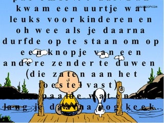 De televisiezender begon pas om18.00 uur. Dan kwam een uurtje wat leuks voor kinderen en oh wee als je daarna durfde op te staan om op een knopje van een andere zender te duwen  (die zaten aan het toestel vast).  Pa bepaalde wat en hoe lang je daarna nog keek. 