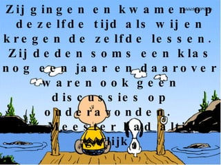 Op school zaten ook domme kinderen.  Zij gingen en kwamen op dezelfde tijd als wij en kregen de zelfde lessen.  Zij deden soms een klas nog een jaar en daarover waren ook geen discussies op ouderavonden.  De Meester had altijd gelijk. 