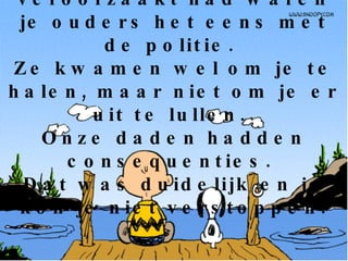 Als je problemen veroorzaakt had waren je ouders het eens met de politie.  Ze kwamen wel om je te halen, maar niet om je er uit te lullen.  Onze daden hadden consequenties.  Dat was duidelijk en je kon je niet verstoppen. 