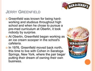 JERRY GREENFIELD
 Greenfield was known for being hard-
  working and studious throughout high
  school and when he chose to pursue a
  pre-med curriculum at Oberlin, it took
  nobody by surprise.
 At Oberlin, Greenfield began working as
  an ice cream scooper in the school's
  cafeteria.
 In 1976, Greenfield moved back north,
  this time to live with Cohen in Saratoga
  Springs, New York, where the pair began
  putting their dream of owning their own
  business.
 