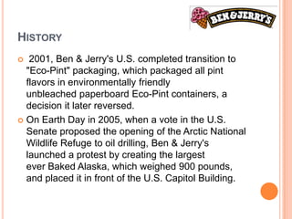 HISTORY
  2001, Ben & Jerry's U.S. completed transition to
  "Eco-Pint" packaging, which packaged all pint
  flavors in environmentally friendly
  unbleached paperboard Eco-Pint containers, a
  decision it later reversed.
 On Earth Day in 2005, when a vote in the U.S.
  Senate proposed the opening of the Arctic National
  Wildlife Refuge to oil drilling, Ben & Jerry's
  launched a protest by creating the largest
  ever Baked Alaska, which weighed 900 pounds,
  and placed it in front of the U.S. Capitol Building.
 