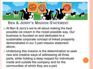 BEN & JERRY’S MISSION STATEMENT
 At Ben & Jerry’s we’re all about making the best
  possible ice cream in the nicest possible way. Our
  business is founded on and dedicated to a
  sustainable corporate concept of linked prosperity
  demonstrated in our 3 part mission statement
  above.
 Underlying this mission is the determination to seek
  new and creative ways of addressing all three
  parts, while holding a deep respect for individuals
  inside and outside the company and for the
  communities of which they are a part.
 