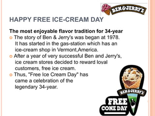 HAPPY FREE ICE-CREAM DAY
The most enjoyable flavor tradition for 34-year
 The story of Ben & Jerry's was began at 1978.
  It has started in the gas-station which has an
  ice-cream shop in Vermont,America.
 After a year of very successful Ben and Jerry's,
  ice cream stores decided to reward loyal
  customers, free ice cream.
 Thus, "Free Ice Cream Day" has
  came a celebration of the
  legendary 34-year.
 
