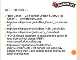 REFERENCES
 "Ben Cohen -- Co-Founder Of Ben & Jerry’s Ice
  Cream". www.Benjerry.com.
 http://en.wikipedia.org/wiki/Ben_Cohen_(businessm
  an)
 http://en.wikipedia.org/wiki/Ben_%26_Jerry%27s
 http://en.wikipedia.org/wiki/Jerry_Greenfield
 "FDA’S flawed approach to assessing the safety of
  food from animal clones"(PDF).
  www.centerforfoodsafety.org
 http://www.vegasnews.com/6178/ben-
  jerry%E2%80%99s-31st-annual-free-cone-day-
  serves-more-than-7300-scoops-raises-money-for-
  local-charities.html
 