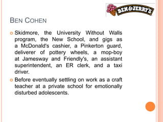 BEN COHEN
 Skidmore, the University Without Walls
  program, the New School, and gigs as
  a McDonald's cashier, a Pinkerton guard,
  deliverer of pottery wheels, a mop-boy
  at Jamesway and Friendly's, an assistant
  superintendent, an ER clerk, and a taxi
  driver.
 Before eventually settling on work as a craft
  teacher at a private school for emotionally
  disturbed adolescents.
 