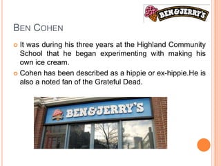 BEN COHEN
 It was during his three years at the Highland Community
  School that he began experimenting with making his
  own ice cream.
 Cohen has been described as a hippie or ex-hippie.He is
  also a noted fan of the Grateful Dead.
 